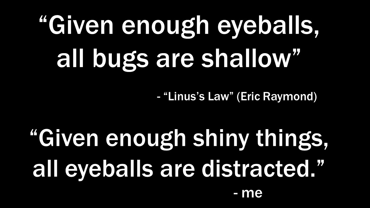 "Given enough eyeballs, all bugs are shallow" – Linus's Law (Eric Raymond). "Given enough shiny things, all eyeballs are distracted." – me